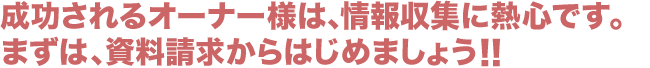 成功されるオーナー様は、情報収集に熱心です。まずは、資料請求からはじめましょう!!