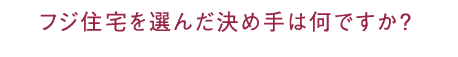 フジ住宅を選んだ決め手は何ですか？