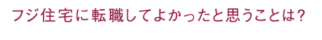 フジ住宅に転職してよかったと思うことは？